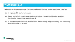 © Fraunhofer FOKUS
WATERMARKING
Watermarking embeds identifiable information (watermark identifier) into video signal in a way that
(a) is imperceptible to a human viewer,
(b) allows decoding of the embedded information (thus e.g. making it possible to achieving
identification of each viewing session), and
(c) is robust enough to survive multiple iterations of transcoding, image processing, and camcording,
while maintaining its veracity.
 