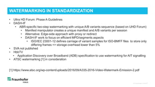 © Fraunhofer FOKUS
WATERMARKING IN STANDARDIZATION
• Ultra HD Forum: Phase A Guidelines
• DASH-IF
• ABR-specific two-step watermarking with unique A/B variants sequence (based on UHD Forum)
• Manifest manipulator creates a unique manifest and A/B variants per session
• Alternative: Edge-side approach with proxy or redirect
• DASH-IF work to focus on efficient MPD/segments aspects
• ISO/IEC 23001-12 defines carriage of variant samples for ISO-BMFF files to store only
differing frames => storage overhead lower than 5%
• SVA not published
• HbbTV
• Application Discovery over Broadband (ADB) specification to use watermarking for AIT signalling
• ATSC watermarking [1] in consideration
[1] https://www.atsc.org/wp-content/uploads/2016/09/A335-2016-Video-Watermark-Emission-2.pdf
 