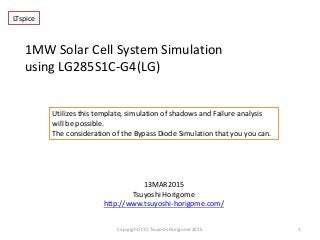 1MW Solar Cell System Simulation
using LG285S1C-G4(LG)
13MAR2015
Tsuyoshi Horigome
http://www.tsuyoshi-horigome.com/
1Copyright (CC) Tsuyoshi Horigome 2015
Utilizes this template, simulation of shadows and Failure analysis
will be possible.
The consideration of the Bypass Diode Simulation that you you can.
LTspice
 
