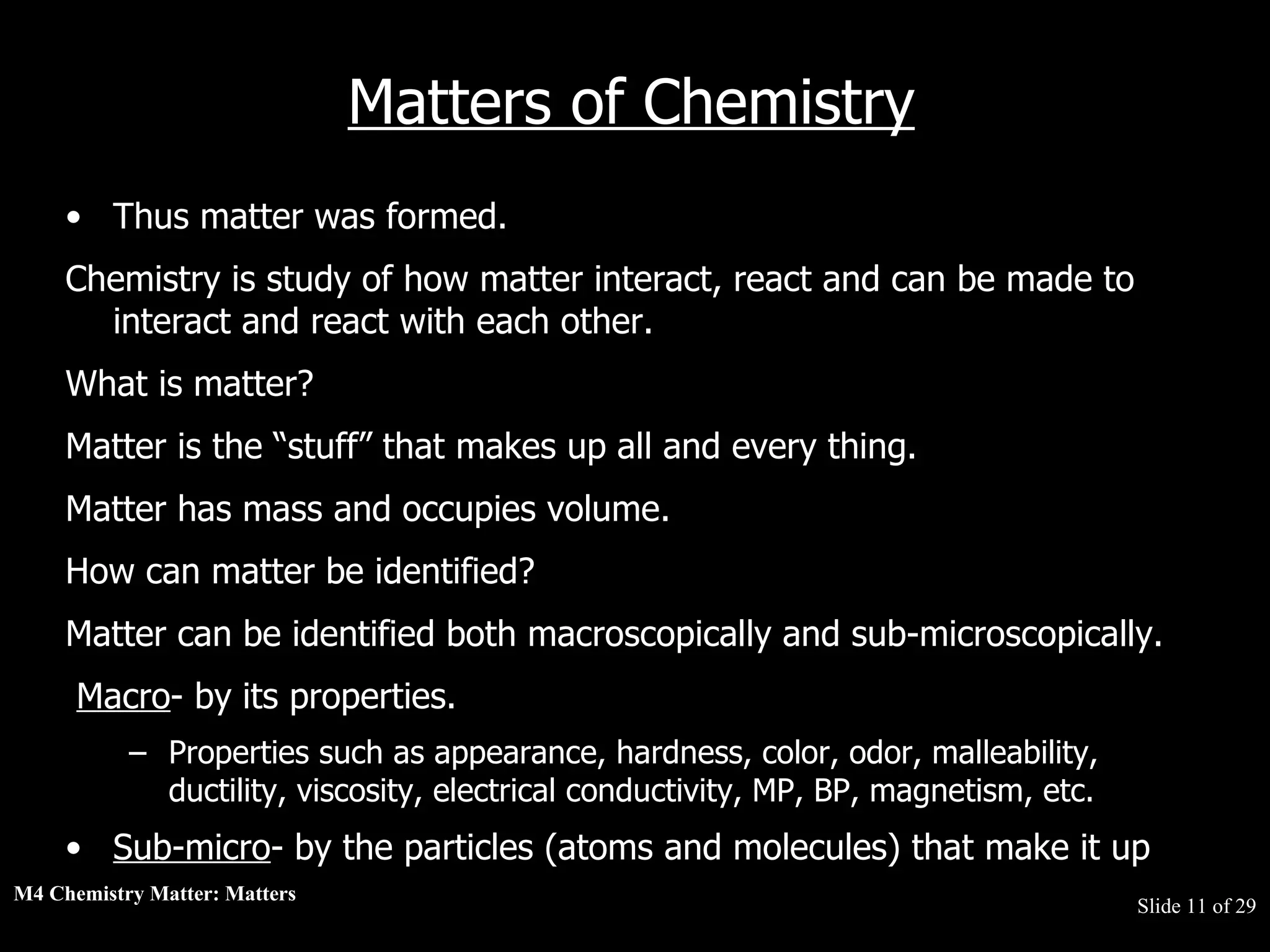 M4 Chemistry Matter: Matters  Slide   of 29 Matters of Chemistry Thus matter was formed.  Chemistry is study of how matter interact, react and can be made to interact and react with each other.  What is matter?  Matter is the “stuff” that makes up all and every thing.  Matter has mass and occupies volume.  How can matter be identified?  Matter can be identified both macroscopically and sub-microscopically.  Macro - by its properties.  Properties such as appearance, hardness, color, odor, malleability, ductility, viscosity, electrical conductivity, MP, BP, magnetism, etc.  Sub-micro - by the particles (atoms and molecules) that make it up 