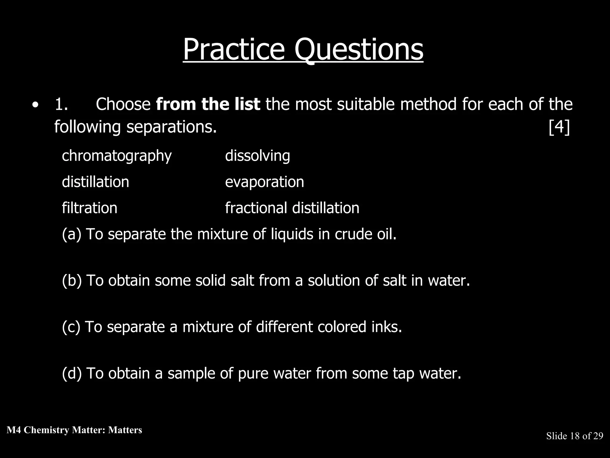 M4 Chemistry Matter: Matters  Slide   of 29 Practice Questions 1. Choose  from the list  the most suitable method for each of the following separations.  [4]  chromatography dissolving  distillation evaporation  filtration fractional distillation  (a)   To separate the mixture of liquids in crude oil. (b)   To obtain some solid salt from a solution of salt in water. (c)   To separate a mixture of different colored inks. (d)   To obtain a sample of pure water from some tap water. 