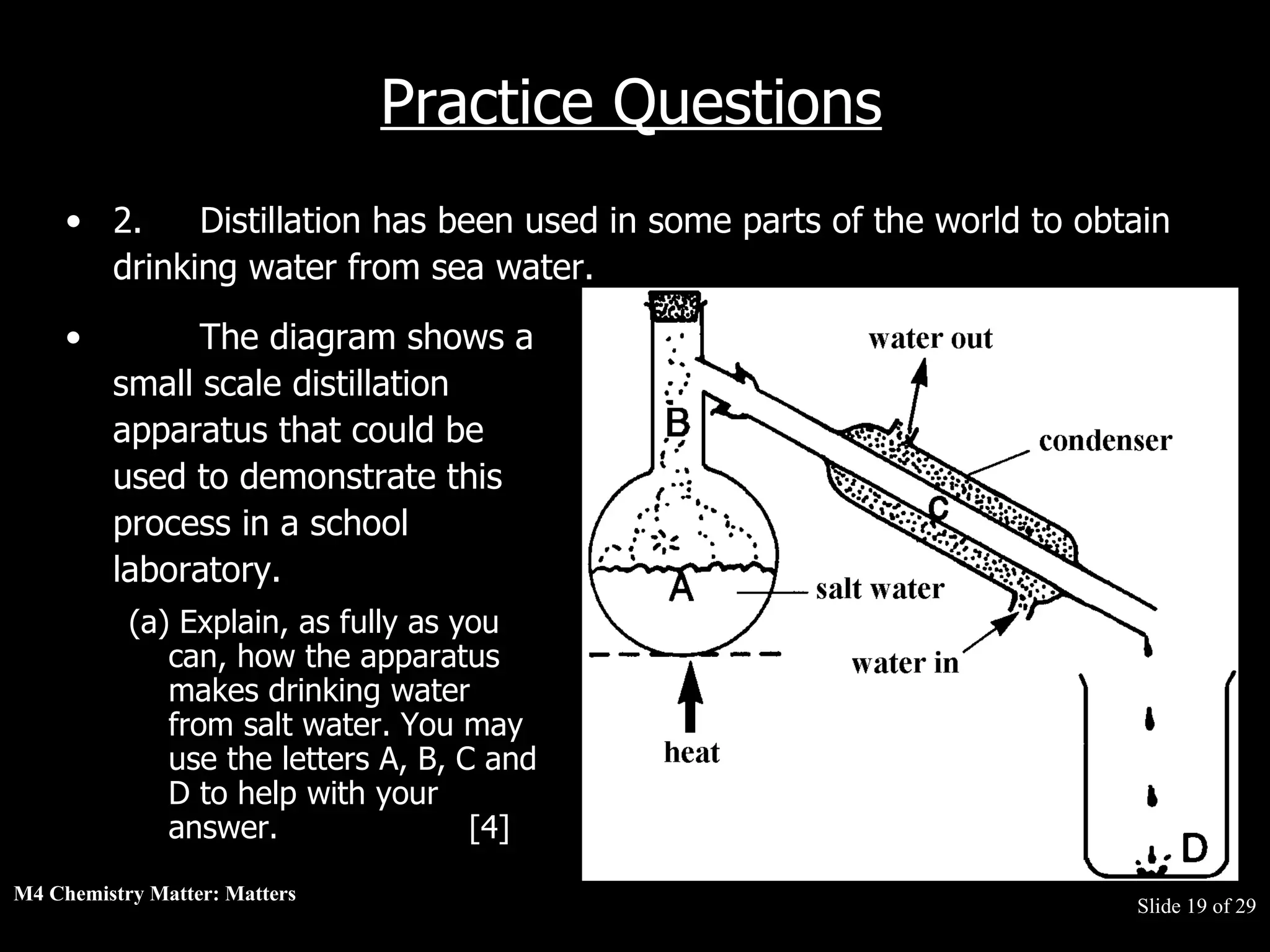 M4 Chemistry Matter: Matters  Slide   of 29 Practice Questions 2. Distillation has been used in some parts of the world to obtain drinking water from sea water. The diagram shows a small scale distillation apparatus that could be used to demonstrate this process in a school laboratory.  (a) Explain, as fully as you can, how the apparatus makes drinking water from salt water. You may use the letters A, B, C and D to help with your answer.  [4] 
