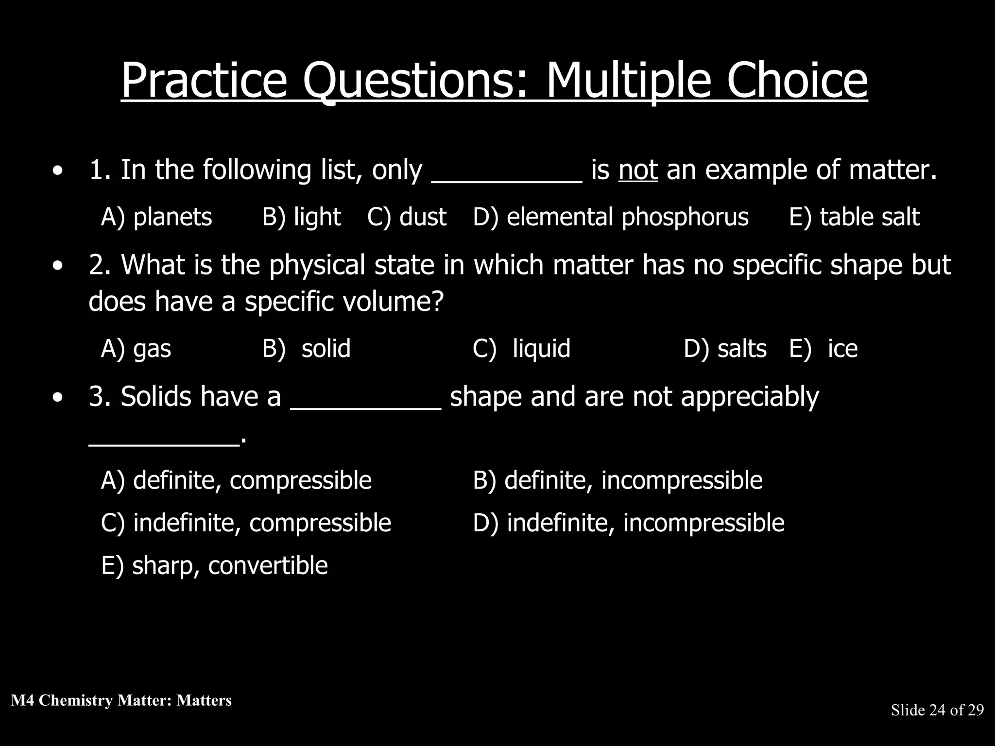 M4 Chemistry Matter: Matters  Slide   of 29 Practice Questions: Multiple Choice 1. In the following list, only __________ is  not  an example of matter.  A) planets  B) light  C) dust  D) elemental phosphorus  E) table salt  2. What is the physical state in which matter has no specific shape but does have a specific volume?  A) gas  B)  solid  C)  liquid  D) salts  E)  ice  3. Solids have a __________ shape and are not appreciably __________.  A) definite, compressible  B) definite, incompressible  C) indefinite, compressible  D) indefinite, incompressible  E) sharp, convertible  