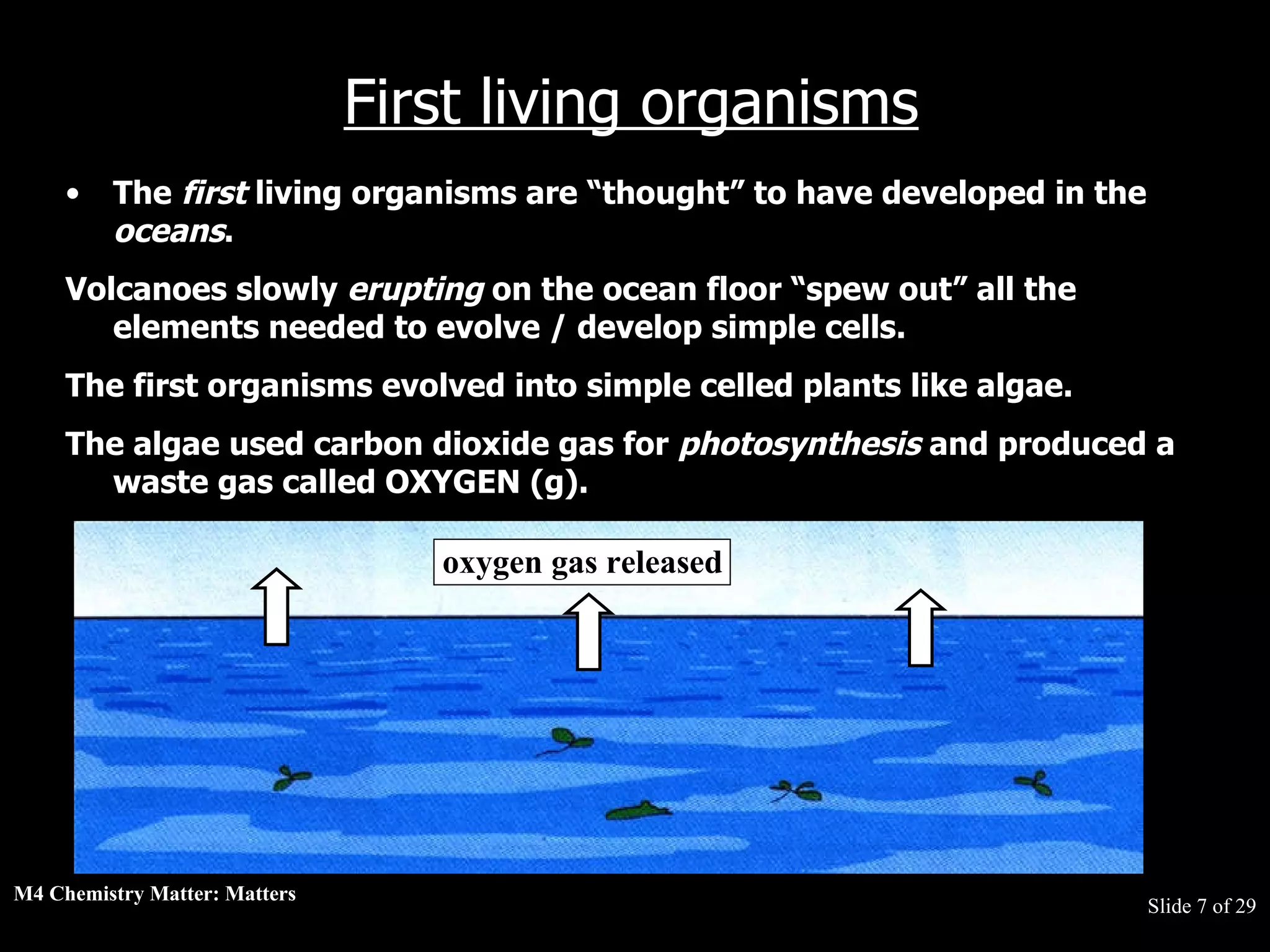 M4 Chemistry Matter: Matters  Slide   of 29 First living organisms The  first  living organisms are “thought” to have developed in the  oceans .  Volcanoes slowly  erupting  on the ocean floor “spew out” all the elements needed to evolve / develop simple cells.  The first organisms evolved into simple celled plants like algae.  The algae used carbon dioxide gas for  photosynthesis  and produced a waste gas called OXYGEN (g). oxygen gas released 