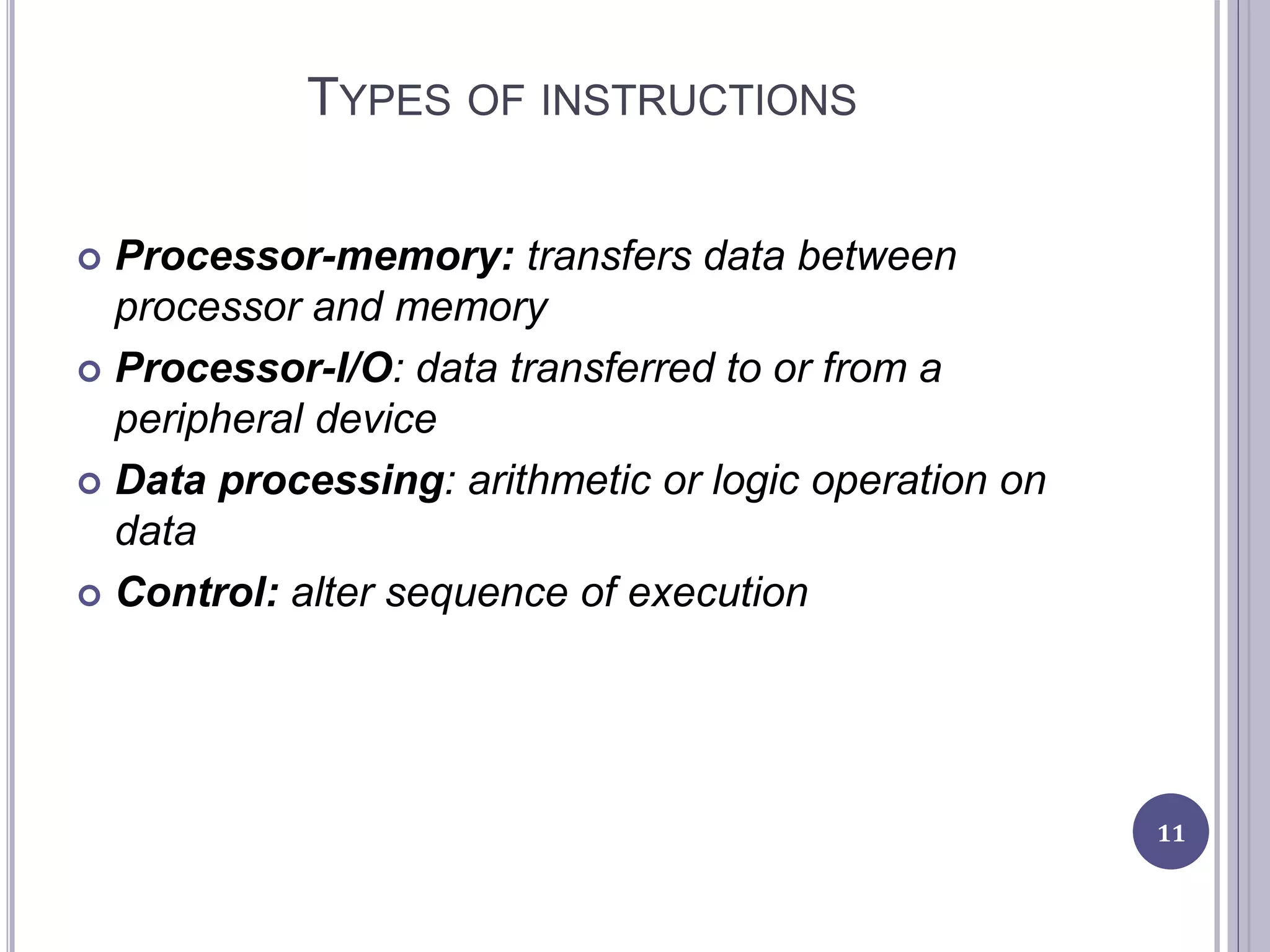 TYPES OF INSTRUCTIONS
 Processor-memory: transfers data between
processor and memory
 Processor-I/O: data transferred to or from a
peripheral device
 Data processing: arithmetic or logic operation on
data
 Control: alter sequence of execution
11
 