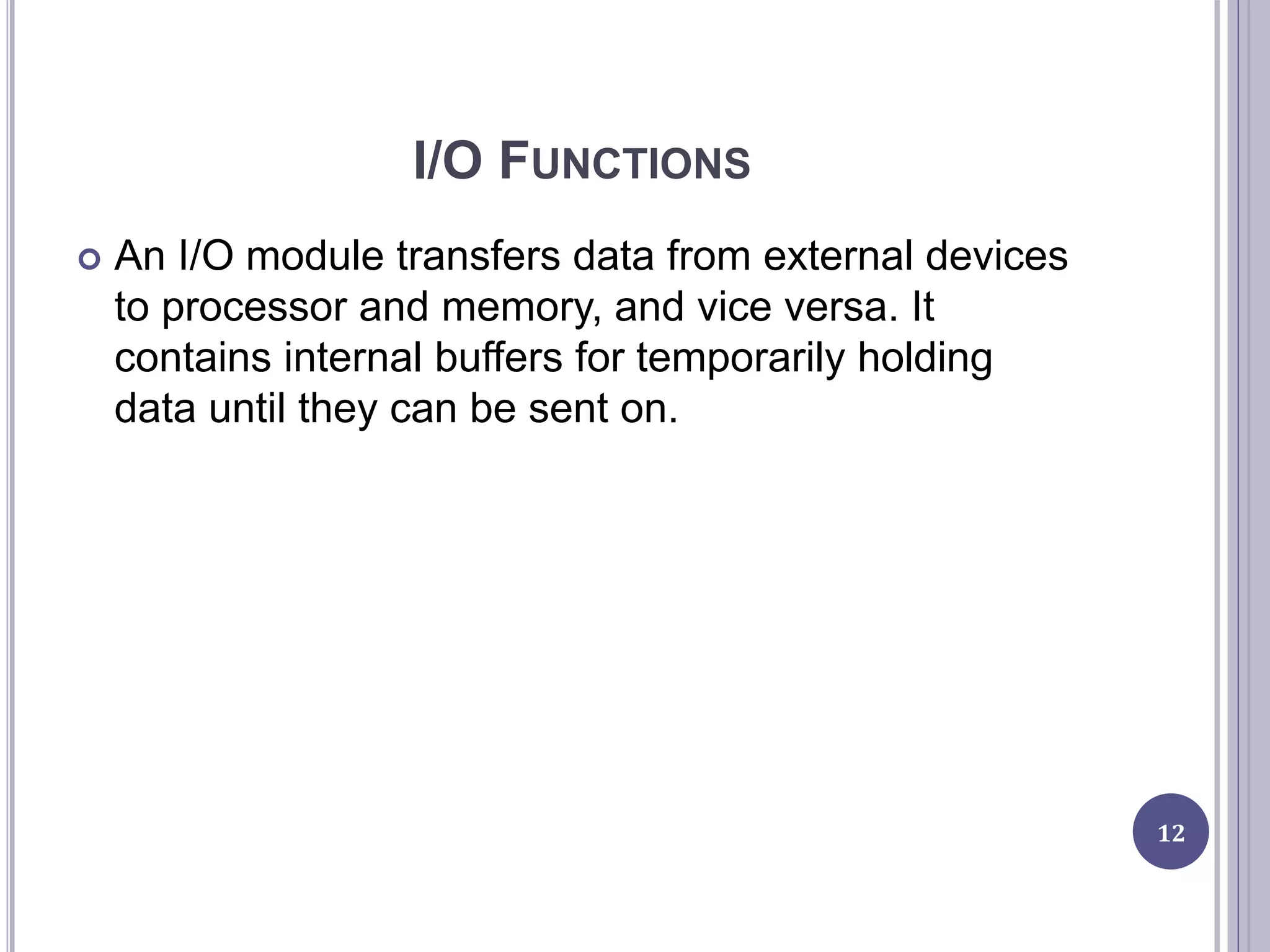 I/O FUNCTIONS
 An I/O module transfers data from external devices
to processor and memory, and vice versa. It
contains internal buffers for temporarily holding
data until they can be sent on.
12
 