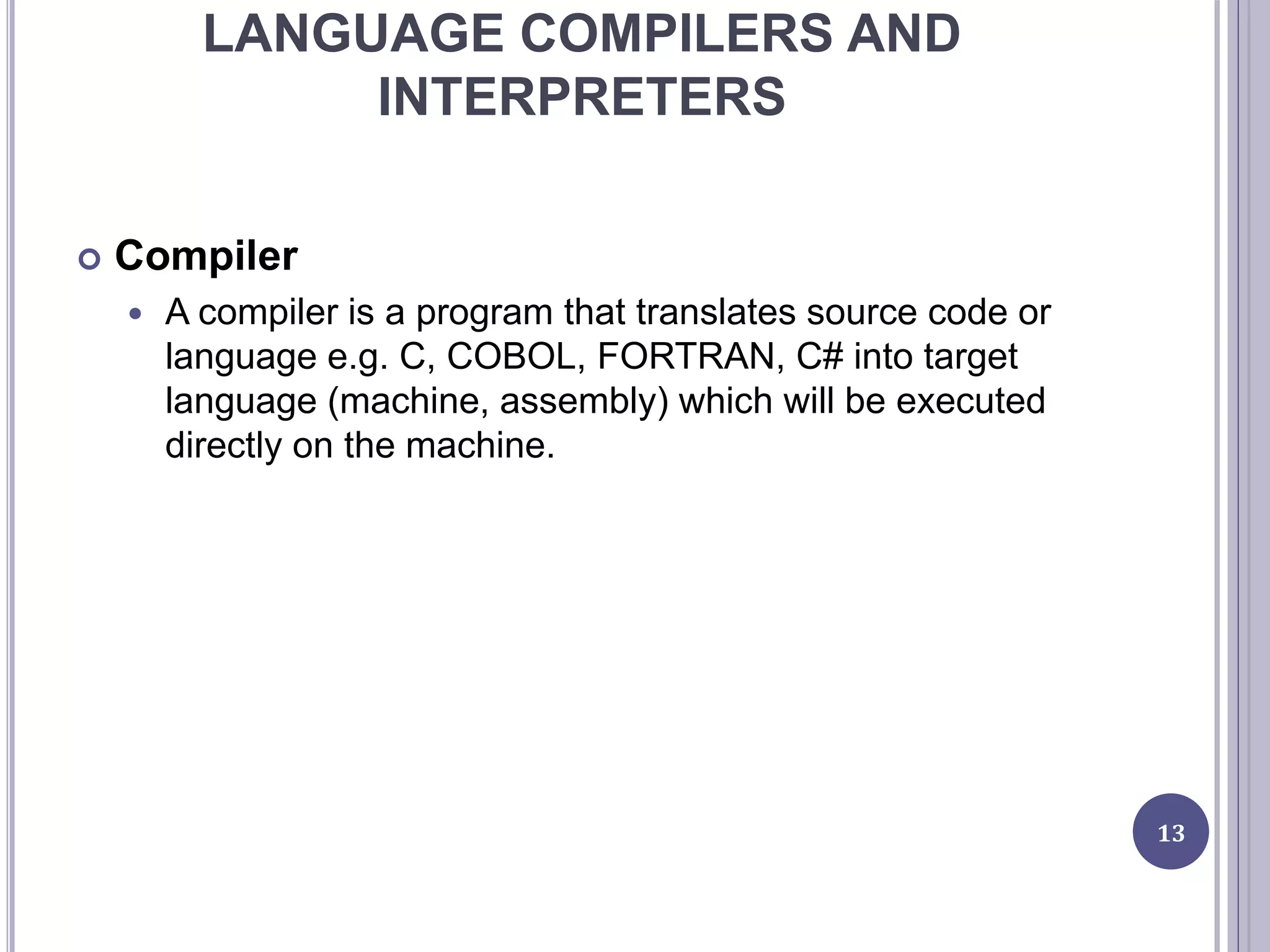 LANGUAGE COMPILERS AND
INTERPRETERS
 Compiler
 A compiler is a program that translates source code or
language e.g. C, COBOL, FORTRAN, C# into target
language (machine, assembly) which will be executed
directly on the machine.
13
 