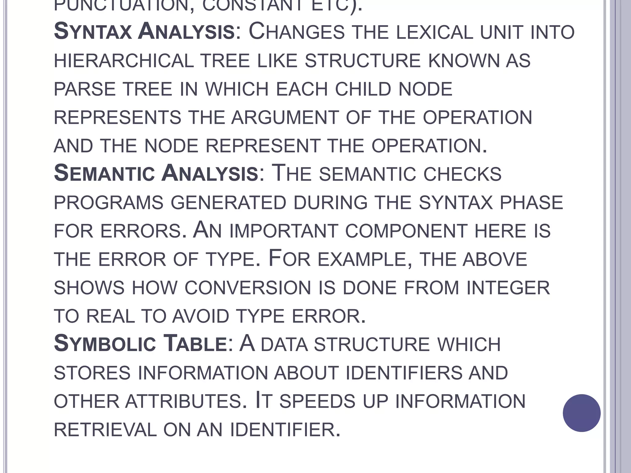 PUNCTUATION, CONSTANT ETC).
SYNTAX ANALYSIS: CHANGES THE LEXICAL UNIT INTO
HIERARCHICAL TREE LIKE STRUCTURE KNOWN AS
PARSE TREE IN WHICH EACH CHILD NODE
REPRESENTS THE ARGUMENT OF THE OPERATION
AND THE NODE REPRESENT THE OPERATION.
SEMANTIC ANALYSIS: THE SEMANTIC CHECKS
PROGRAMS GENERATED DURING THE SYNTAX PHASE
FOR ERRORS. AN IMPORTANT COMPONENT HERE IS
THE ERROR OF TYPE. FOR EXAMPLE, THE ABOVE
SHOWS HOW CONVERSION IS DONE FROM INTEGER
TO REAL TO AVOID TYPE ERROR.
SYMBOLIC TABLE: A DATA STRUCTURE WHICH
STORES INFORMATION ABOUT IDENTIFIERS AND
OTHER ATTRIBUTES. IT SPEEDS UP INFORMATION
RETRIEVAL ON AN IDENTIFIER.
 