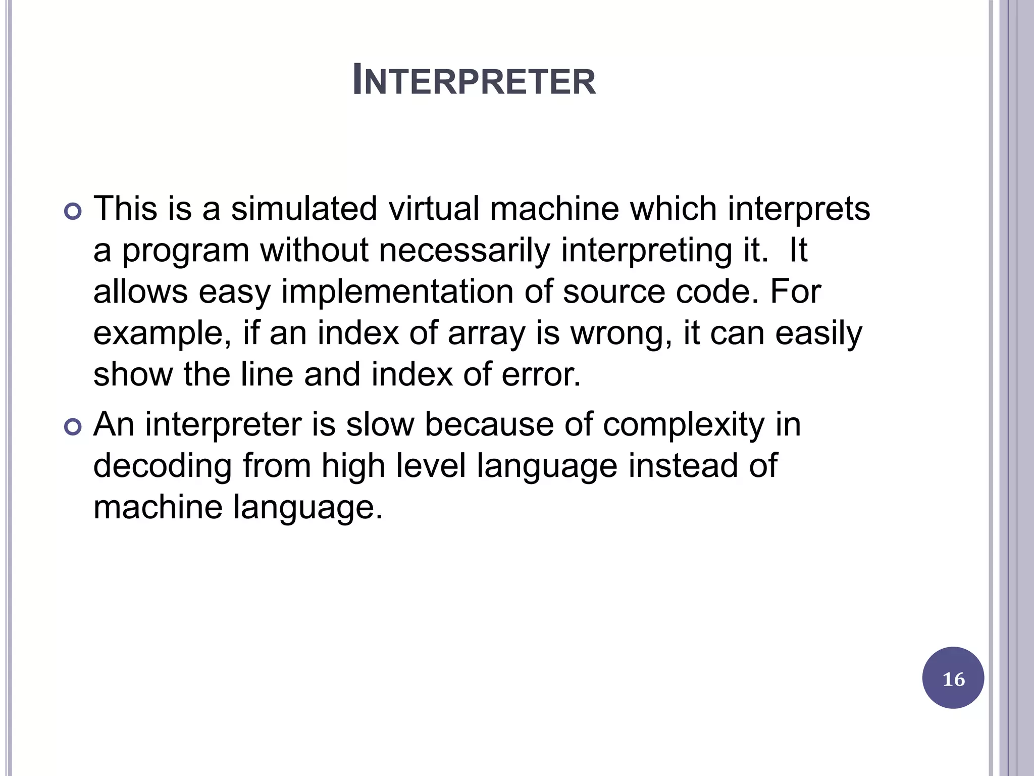 INTERPRETER
 This is a simulated virtual machine which interprets
a program without necessarily interpreting it. It
allows easy implementation of source code. For
example, if an index of array is wrong, it can easily
show the line and index of error.
 An interpreter is slow because of complexity in
decoding from high level language instead of
machine language.
16
 