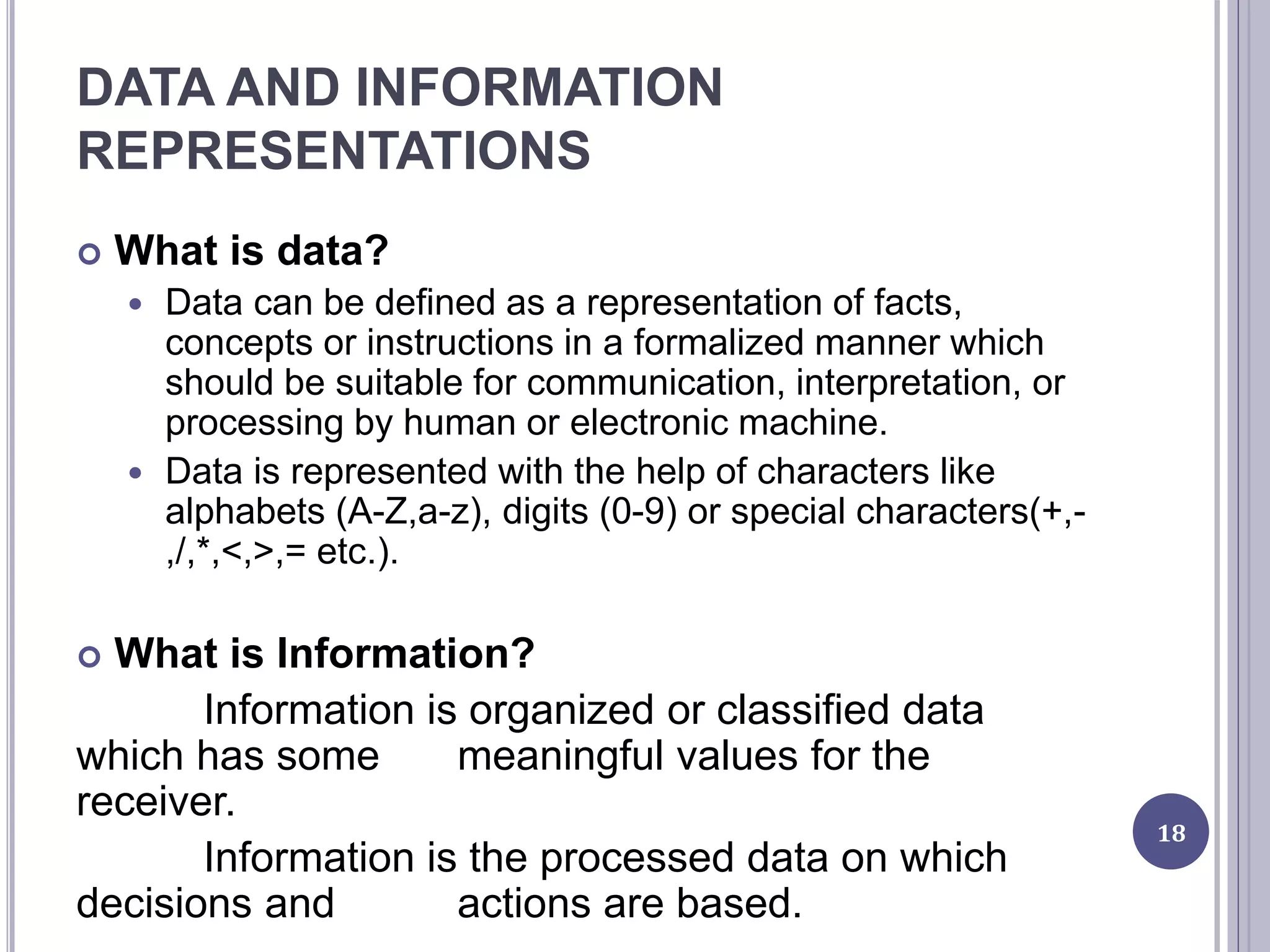DATA AND INFORMATION
REPRESENTATIONS
 What is data?
 Data can be defined as a representation of facts,
concepts or instructions in a formalized manner which
should be suitable for communication, interpretation, or
processing by human or electronic machine.
 Data is represented with the help of characters like
alphabets (A-Z,a-z), digits (0-9) or special characters(+,-
,/,*,<,>,= etc.).
 What is Information?
Information is organized or classified data
which has some meaningful values for the
receiver.
Information is the processed data on which
decisions and actions are based.
18
 
