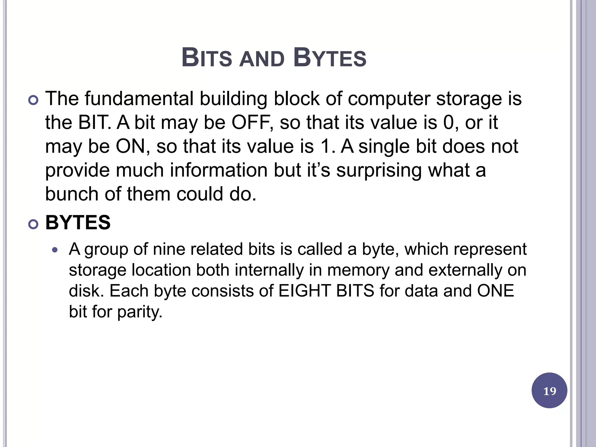 BITS AND BYTES
19
 The fundamental building block of computer storage is
the BIT. A bit may be OFF, so that its value is 0, or it
may be ON, so that its value is 1. A single bit does not
provide much information but it’s surprising what a
bunch of them could do.
 BYTES
 A group of nine related bits is called a byte, which represent
storage location both internally in memory and externally on
disk. Each byte consists of EIGHT BITS for data and ONE
bit for parity.
 