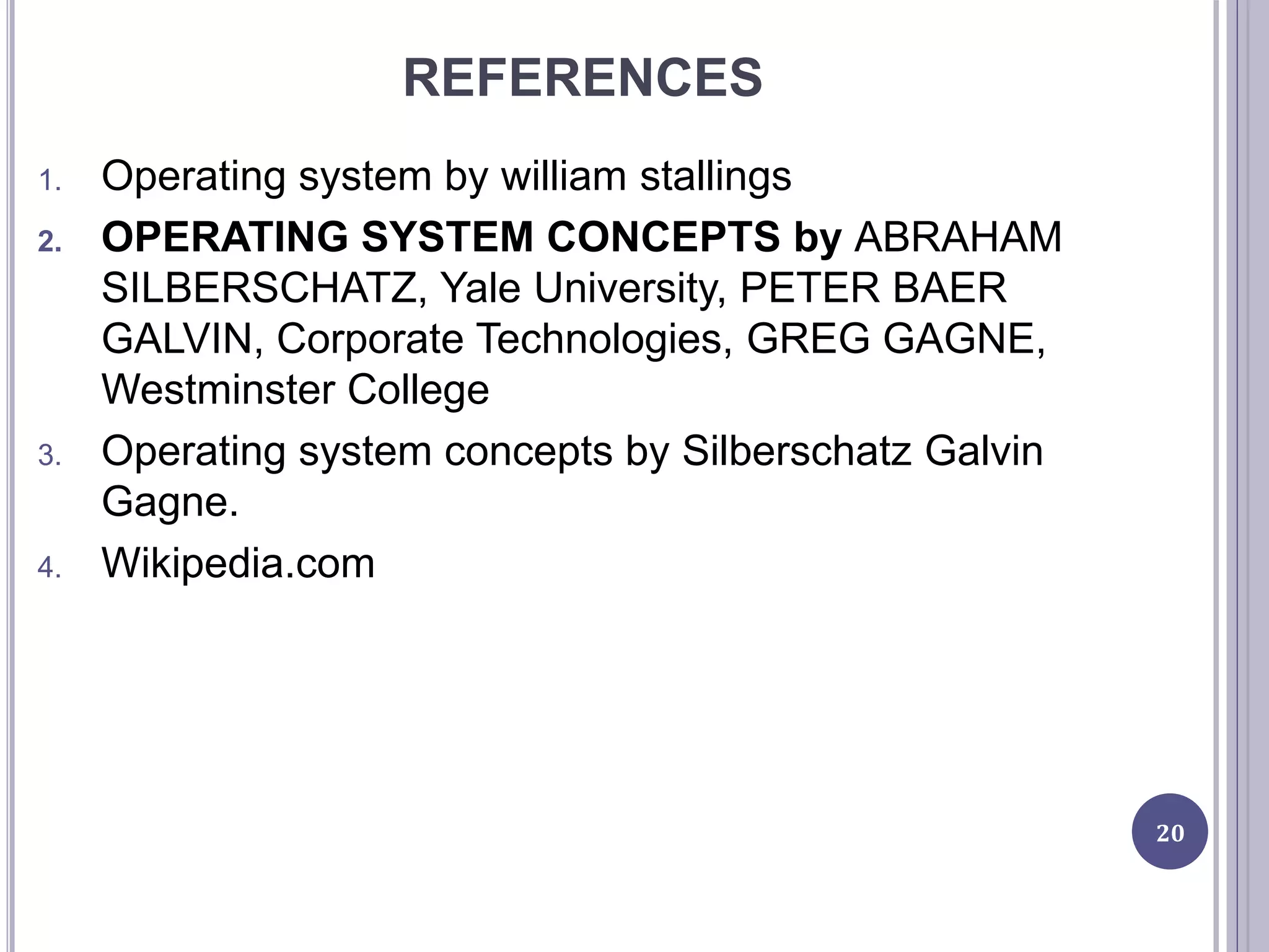 REFERENCES
1. Operating system by william stallings
2. OPERATING SYSTEM CONCEPTS by ABRAHAM
SILBERSCHATZ, Yale University, PETER BAER
GALVIN, Corporate Technologies, GREG GAGNE,
Westminster College
3. Operating system concepts by Silberschatz Galvin
Gagne.
4. Wikipedia.com
20
 