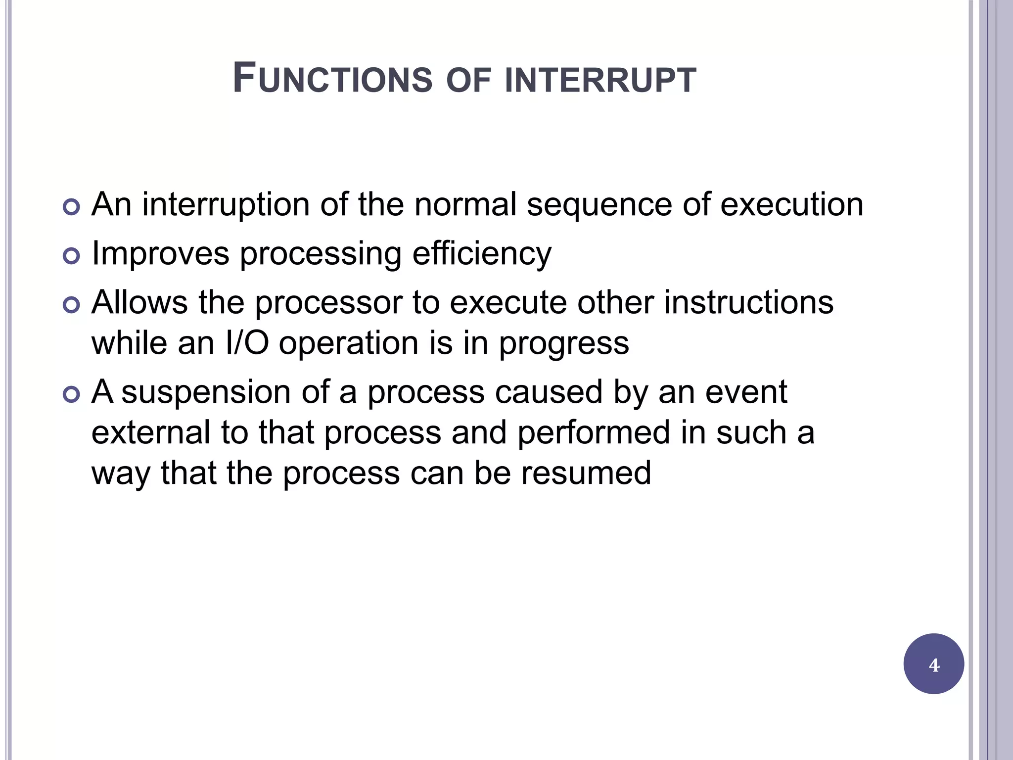 FUNCTIONS OF INTERRUPT
 An interruption of the normal sequence of execution
 Improves processing efficiency
 Allows the processor to execute other instructions
while an I/O operation is in progress
 A suspension of a process caused by an event
external to that process and performed in such a
way that the process can be resumed
4
 