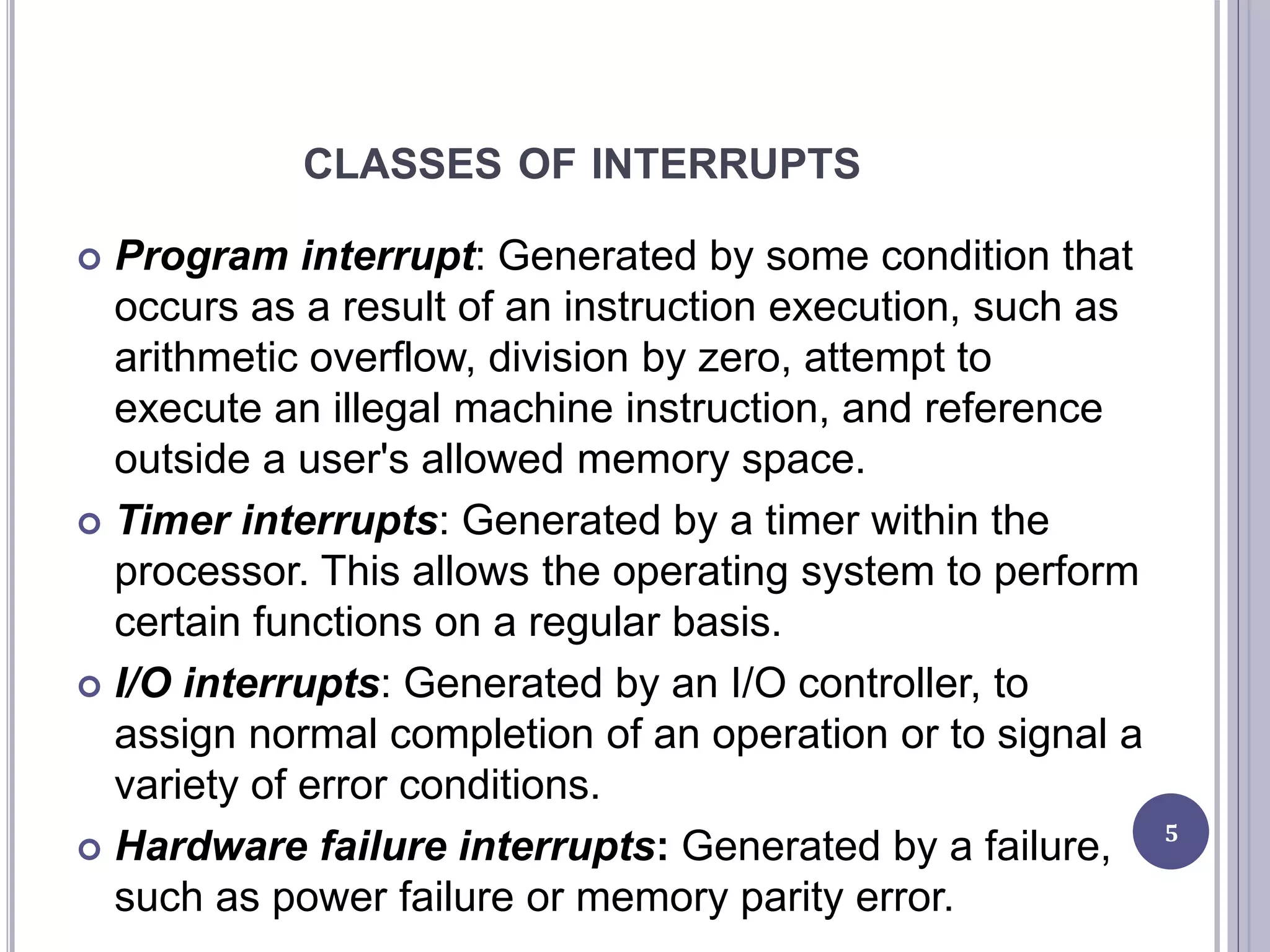 CLASSES OF INTERRUPTS
 Program interrupt: Generated by some condition that
occurs as a result of an instruction execution, such as
arithmetic overflow, division by zero, attempt to
execute an illegal machine instruction, and reference
outside a user's allowed memory space.
 Timer interrupts: Generated by a timer within the
processor. This allows the operating system to perform
certain functions on a regular basis.
 I/O interrupts: Generated by an I/O controller, to
assign normal completion of an operation or to signal a
variety of error conditions.
 Hardware failure interrupts: Generated by a failure,
such as power failure or memory parity error.
5
 