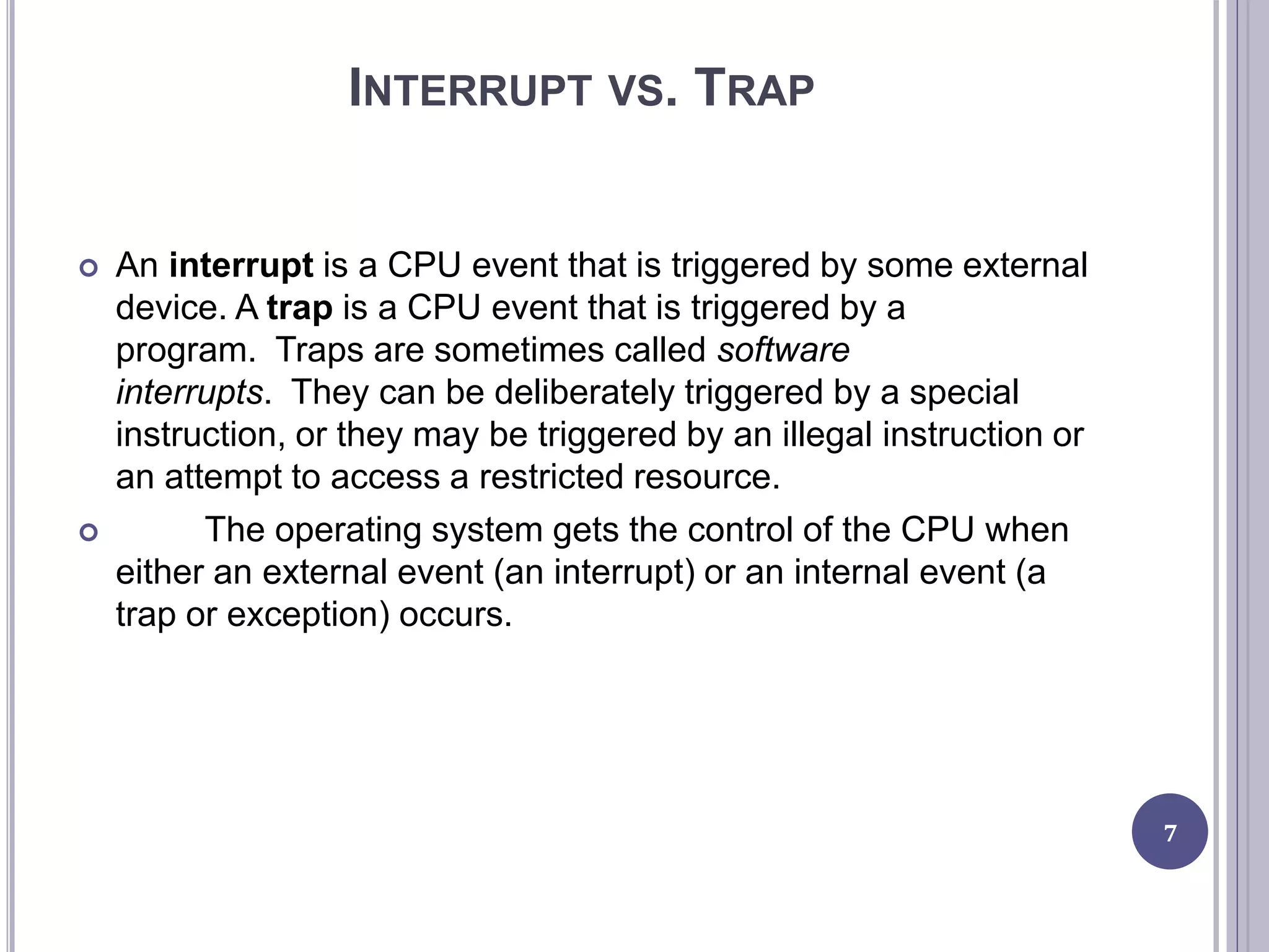INTERRUPT VS. TRAP
 An interrupt is a CPU event that is triggered by some external
device. A trap is a CPU event that is triggered by a
program. Traps are sometimes called software
interrupts. They can be deliberately triggered by a special
instruction, or they may be triggered by an illegal instruction or
an attempt to access a restricted resource.
 The operating system gets the control of the CPU when
either an external event (an interrupt) or an internal event (a
trap or exception) occurs.
7
 