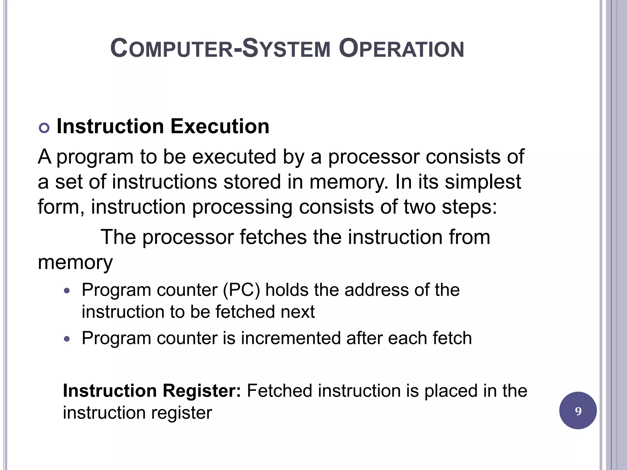 COMPUTER-SYSTEM OPERATION
 Instruction Execution
A program to be executed by a processor consists of
a set of instructions stored in memory. In its simplest
form, instruction processing consists of two steps:
The processor fetches the instruction from
memory
 Program counter (PC) holds the address of the
instruction to be fetched next
 Program counter is incremented after each fetch
Instruction Register: Fetched instruction is placed in the
instruction register 9
 