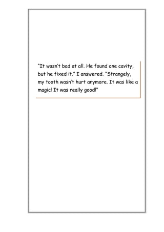 “It wasn’t bad at all. He found one cavity,
but he fixed it.” I answered. “Strangely,
my tooth wasn’t hurt anymore. It was like a
magic! It was really good!”
 