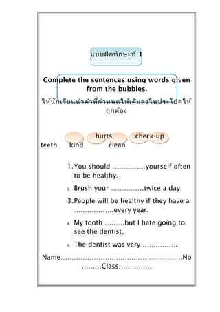 แบบฝึก ทัก ษะที่ 1


Complete the sentences using words given
           from the bubbles.
ให้น ัก เรีย นนำำ คำำ ที่ก ำำ หนดให้เ ติม ลงในประโยคให้
                              ถูก ต้อ ง


                   hurts          check-up
teeth     kind         clean


         1.You should ……………yourself often
           to be healthy.
         2.   Brush your ……………twice a day.
         3.People will be healthy if they have a
           ………………every year.
         4.   My tooth ………but I hate going to
              see the dentist.
         5.   The dentist was very …………….
Name……………………………………………….No
       ………Class……………
 