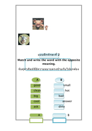 แบบฝึก ทัก ษะที่ 2
Match and write the word with the opposite
                 meaning.
จับ คู่ค ำำ ศัพ ท์ท ี่ม ีค วำมหมำยตรงข้ำ มกัน ให้ถ ูก ต้อ ง


                 A                      B
              good                          small
              clean                            hot
              big                      bad
              cool                          answer
              ask                      dirty


                    A                           B
 