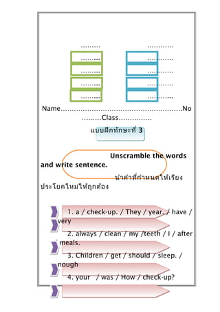 ………                        …………
              ……...                      …………
              ……...                      …………
              ……...                      …………
              ……...                      ………...
Name……………………………………………….No
       ………Class……………
                 แบบฝึก ทัก ษะที่ 3


                           Unscramble the words
and write sentence.
                            นำำ คำำ ที่ก ำำ หนดให้เ รีย ง
ประโยคใหม่ใ ห้ถ ูก ต้อ ง


        1. a / check-up. / They / year. / have /
    every
       2. always / clean / my /teeth / I / after
    / meals.
       3. Children / get / should / sleep. /
    enough
         4. your / was / How / check-up?
 