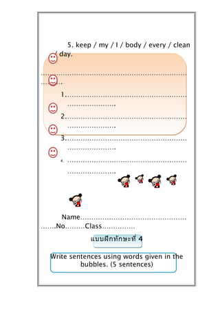 5. keep / my / I / body / every / clean
  / day.

…………………………………………………………
……….
    1.………………………………………………
      ………………….
    2.………………………………………………
      ………………….
    3.………………………………………………
      ………………….
    4.   ………………………………………………
         ………………….




    Name…………………………………………
…….No………Class……………
             แบบฝึก ทัก ษะที่ 4

 Write sentences using words given in the
          bubbles. (5 sentences)
 