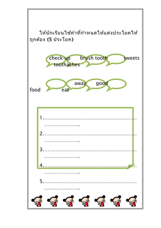 ให้น ัก เรีย นใช้ค ำำ ที่ก ำำ หนดให้แ ต่ง ประโยคให้
ถูก ต้อ ง (5 ประโยค)


          check-up     brush tooth              sweets
            toothaches


                       away       good
food            eat




     1.…………………………………………………
       ………………….
     2.…………………………………………………
       ………………….
     3.…………………………………………………
       ………………….
     4.…………………………………………………
       ………………….
     5.…………………………………………………
       ………………….
 