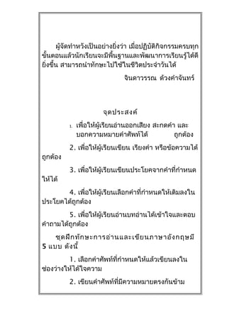 ผู้จัดทำำหวังเป็นอย่ำงยิ่งว่ำ เมื่อปฏิบัติกิจกรรมครบทุก
ขันตอนแล้วนักเรียนจะมีพื้นฐำนและพัฒนำกำรเรียนรู้ได้ดี
    ้
ยิงขึ้น สำมำรถนำำทักษะไปใช้ในชีวิตประจำำวันได้
  ่
                                จินดำวรรณ ด้วงคำำจันทร์



                        จุด ประสงค์
          1.   เพื่อให้ผู้เรียนอ่ำนออกเสียง สะกดคำำ และ
               บอกควำมหมำยคำำศัพท์ได้              ถูกต้อง
          2. เพื่อให้ผู้เรียนเขียน เรียงคำำ หรือข้อควำมได้
ถูกต้อง
          3. เพื่อให้ผู้เรียนเขียนประโยคจำกคำำที่กำำหนด
ให้ได้
       4. เพื่อให้ผู้เรียนเลือกคำำที่กำำหนดให้เติมลงใน
ประโยคได้ถูกต้อง
         5. เพื่อให้ผู้เรียนอ่ำนบทอ่ำนได้เข้ำใจและตอบ
คำำถำมได้ถูกต้อง
    ชุด ฝึก ทัก ษะกำรอ่ำ นและเขีย นภำษำอัง กฤษมี
5 แบบ ดัง นี้
         1. เลือกคำำศัพท์ที่กำำหนดให้แล้วเขียนลงใน
ช่องว่ำงให้ได้ใจควำม
          2. เขียนคำำศัพท์ที่มีควำมหมำยตรงกันข้ำม
 