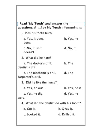 Read “My Teeth” and answer the
questions. อ่ำ นเรื่อ ง My Teeth แล้ว ตอบคำำ ถำม
 1. Does his tooth hurt?
    a. Yes, it does.               b. Yes, he
    does.
    c. No, it isn’t.               d. No, it
    doesn’t.
  2. What did he hate?
   a. The doctor’s drill.          b. The
dentist’s drill.
    c. The mechanic’s drill.       d. The
carpenter’s drill.
  3. Did he like the nurse?
    a. Yes, he was.                b. Yes, he is.
   c. Yes, he did.                 d. Yes, he
were.
  4. What did the dentist do with his tooth?
    a. Cut it.                 b. X-ray it.
    c. Looked it.              d. Drilled it.
 