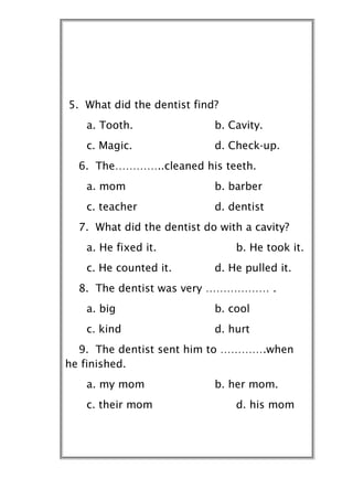 5. What did the dentist find?
   a. Tooth.                b. Cavity.
   c. Magic.                d. Check-up.
  6. The…………..cleaned his teeth.
   a. mom                   b. barber
   c. teacher               d. dentist
  7. What did the dentist do with a cavity?
   a. He fixed it.              b. He took it.
   c. He counted it.        d. He pulled it.
  8. The dentist was very ……………… .
   a. big                   b. cool
   c. kind                  d. hurt
  9. The dentist sent him to ………….when
he finished.
   a. my mom                b. her mom.
   c. their mom                 d. his mom
 