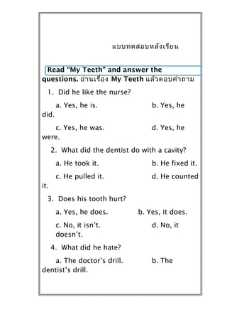 แบบทดสอบหลัง เรีย น


 Read “My Teeth” and answer the
questions. อ่ำ นเรื่อ ง My Teeth แล้ว ตอบคำำ ถำม
  1. Did he like the nurse?
       a. Yes, he is.                b. Yes, he
did.
   c. Yes, he was.                   d. Yes, he
were.
      2. What did the dentist do with a cavity?
       a. He took it.                b. He fixed it.
       c. He pulled it.              d. He counted
it.
  3. Does his tooth hurt?
       a. Yes, he does.          b. Yes, it does.
       c. No, it isn’t.              d. No, it
       doesn’t.
      4. What did he hate?
   a. The doctor’s drill.            b. The
dentist’s drill.
 