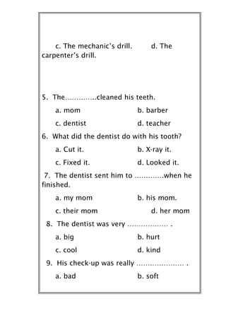 c. The mechanic’s drill.       d. The
carpenter’s drill.




5. The…………..cleaned his teeth.
    a. mom                     b. barber
    c. dentist                 d. teacher
6. What did the dentist do with his tooth?
    a. Cut it.                 b. X-ray it.
    c. Fixed it.               d. Looked it.
 7. The dentist sent him to ………….when he
finished.
    a. my mom                  b. his mom.
    c. their mom                   d. her mom
 8. The dentist was very ……………… .
    a. big                     b. hurt
    c. cool                    d. kind
 9. His check-up was really ………………… .
    a. bad                     b. soft
 
