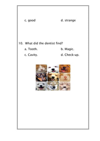 c. good                 d. strange




10. What did the dentist find?
    a. Tooth.               b. Magic.
    c. Cavity.              d. Check-up.
 