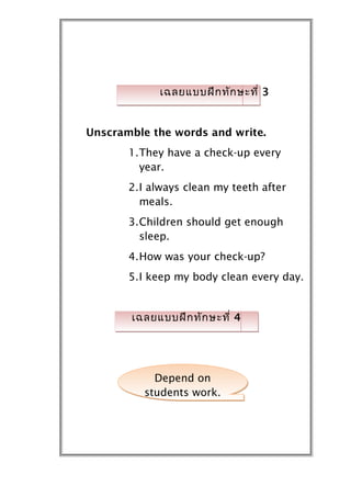 เฉลยแบบฝึก ทัก ษะที่ 3


Unscramble the words and write.
       1.They have a check-up every
         year.
       2.I always clean my teeth after
         meals.
       3.Children should get enough
         sleep.
       4.How was your check-up?
       5.I keep my body clean every day.


       เฉลยแบบฝึก ทัก ษะที่ 4




            Depend on
          students work.
 