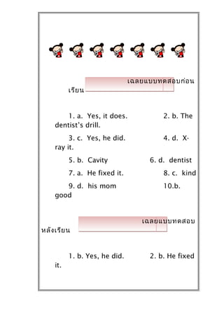 เฉลยแบบทดสอบก่อ น
           เรีย น


        1. a. Yes, it does.              2. b. The
     dentist’s drill.
          3. c. Yes, he did.             4. d. X-
     ray it.
           5. b. Cavity              6. d. dentist
           7. a. He fixed it.            8. c. kind
        9. d. his mom                    10.b.
     good


                                   เฉลยแบบทดสอบ
หลัง เรีย น


           1. b. Yes, he did.        2. b. He fixed
     it.
 