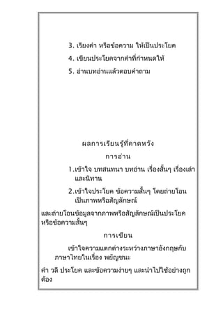 3. เรียงคำำ หรือข้อควำม ให้เป็นประโยค
         4. เขียนประโยคจำกคำำที่กำำหนดให้
         5. อ่ำนบทอ่ำนแล้วตอบคำำถำม




              ผลกำรเรีย นรู้ท ี่ค ำดหวัง
                      กำรอ่ำ น
         1.เข้ำใจ บทสนทนำ บทอ่ำน เรื่องสั้นๆ เรื่องเล่ำ
           และนิทำน
         2.เข้ำใจประโยค ข้อควำมสั้นๆ โดยถ่ำยโอน
           เป็นภำพหรือสัญลักษณ์
และถ่ำยโอนข้อมูลจำกภำพหรือสัญลักษณ์เป็นประโยค
หรือข้อควำมสั้นๆ
                     กำรเขีย น
       เข้ำใจควำมแตกต่ำงระหว่ำงภำษำอังกฤษกับ
    ภำษำไทยในเรื่อง พยัญชนะ
คำำ วลี ประโยค และข้อควำมง่ำยๆ และนำำไปใช้อย่ำงถูก
ต้อง
 