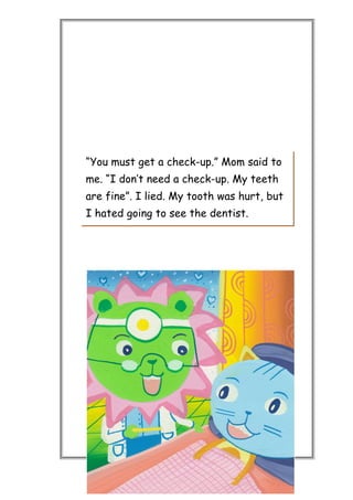 “You must get a check-up.” Mom said to
me. “I don’t need a check-up. My teeth
are fine”. I lied. My tooth was hurt, but
I hated going to see the dentist.
 