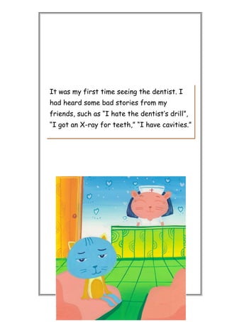 It was my first time seeing the dentist. I
had heard some bad stories from my
friends, such as “I hate the dentist’s drill”,
“I got an X-ray for teeth,” “I have cavities.”
 