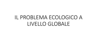 IL PROBLEMA ECOLOGICO A
LIVELLO GLOBALE
 