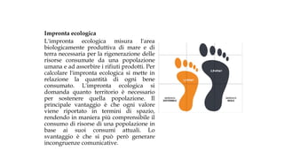 Impronta ecologica
L'impronta ecologica misura l'area
biologicamente produttiva di mare e di
terra necessaria per la rigenerazione delle
risorse consumate da una popolazione
umana e ad assorbire i rifiuti prodotti. Per
calcolare l'impronta ecologica si mette in
relazione la quantità di ogni bene
consumato. L'impronta ecologica si
domanda quanto territorio è necessario
per sostenere quella popolazione. Il
principale vantaggio è che ogni valore
viene riportato in termini di spazio,
rendendo in maniera più comprensibile il
consumo di risorse di una popolazione in
base ai suoi consumi attuali. Lo
svantaggio è che si può però generare
incongruenze comunicative.
 