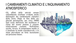 I CAMBIAMENTI CLIMATICI E L’INQUINAMENTO
ATMOSFERICO
Gli effetti delle attività umane
sull'ambiente risultano evidenti anche
dall'analisi dei cambiamenti climatici
della Terra. Dopo la fine delle ere
glaciali preistoriche, per circa 10000
anni (cioè dall'inizio del neolitico) il
clima del nostro pianeta è rimasto
relativamente costante. Nell'ultimo
secolo, invece, la temperatura media si
è innalzata in modo considerevole, e le
stime prevedono un forte incremento
nel prossimo futuro.
 