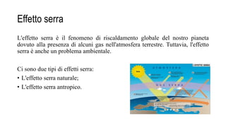 Effetto serra
L'effetto serra è il fenomeno di riscaldamento globale del nostro pianeta
dovuto alla presenza di alcuni gas nell'atmosfera terrestre. Tuttavia, l'effetto
serra è anche un problema ambientale.
Ci sono due tipi di effetti serra:
• L'effetto serra naturale;
• L'effetto serra antropico.
 