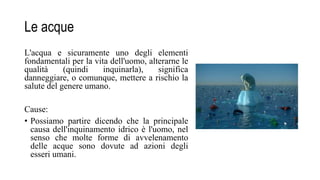 Le acque
L'acqua e sicuramente uno degli elementi
fondamentali per la vita dell'uomo, alterarne le
qualità (quindi inquinarla), significa
danneggiare, o comunque, mettere a rischio la
salute del genere umano.
Cause:
• Possiamo partire dicendo che la principale
causa dell'inquinamento idrico è l'uomo, nel
senso che molte forme di avvelenamento
delle acque sono dovute ad azioni degli
esseri umani.
 