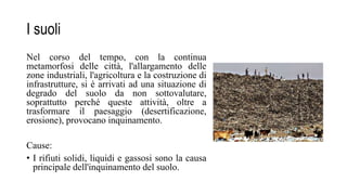 I suoli
Nel corso del tempo, con la continua
metamorfosi delle città, l'allargamento delle
zone industriali, l'agricoltura e la costruzione di
infrastrutture, si è arrivati ad una situazione di
degrado del suolo da non sottovalutare,
soprattutto perché queste attività, oltre a
trasformare il paesaggio (desertificazione,
erosione), provocano inquinamento.
Cause:
• I rifiuti solidi, liquidi e gassosi sono la causa
principale dell'inquinamento del suolo.
 