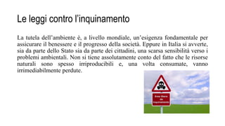 Le leggi contro l’inquinamento
La tutela dell’ambiente è, a livello mondiale, un’esigenza fondamentale per
assicurare il benessere e il progresso della società. Eppure in Italia si avverte,
sia da parte dello Stato sia da parte dei cittadini, una scarsa sensibilità verso i
problemi ambientali. Non si tiene assolutamente conto del fatto che le risorse
naturali sono spesso irriproducibili e, una volta consumate, vanno
irrimediabilmente perdute.
 