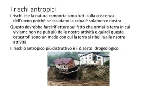 I rischi antropici
I rischi che la natura comporta sono tutti sulla coscienza
dell’uomo poiché se accadano la colpa è solamente nostra.
Questo dovrebbe farci riflettere sul fatto che ormai la terra in cui
viviamo non ne può più delle nostre attività e quindi queste
catastrofi sono un modo con cui la terra si ribellla alle nsotre
attività
Il rischio antropico più distruttivo è il disesto idrogeologico
 