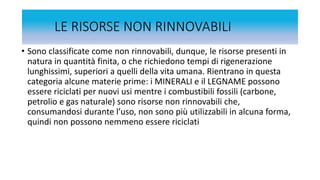 LE RISORSE NON RINNOVABILI
• Sono classificate come non rinnovabili, dunque, le risorse presenti in
natura in quantità finita, o che richiedono tempi di rigenerazione
lunghissimi, superiori a quelli della vita umana. Rientrano in questa
categoria alcune materie prime: i MINERALI e il LEGNAME possono
essere riciclati per nuovi usi mentre i combustibili fossili (carbone,
petrolio e gas naturale) sono risorse non rinnovabili che,
consumandosi durante l’uso, non sono più utilizzabili in alcuna forma,
quindi non possono nemmeno essere riciclati
 