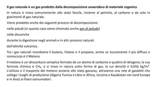 Il gas naturale è un gas prodotto dalla decomposizione anaerobica di materiale organico.
In natura si trova comunemente allo stato fossile, insieme al petrolio, al carbone o da solo in
giacimenti di gas naturale.
Viene prodotto anche dai seguenti processi di decomposizione:
nelle paludi (in questo caso viene chiamato anche gas di palude)
nelle discariche
durante la digestione negli animali e in altri processi naturali.
dall'attività vulcanica.
Tra i gas naturali ricordiamo il butano, l’etano e il propano, anche se sicuramente il più diffuso e
conosciuto è il Metano
Il metano è un idrocarburo semplice formato da un atomo di carbonio e quattro di idrogeno; la sua
formula chimica è CH₄, e si trova in natura sotto forma di gas, la cui densità è 0,656 kg/m³.
L’utilizzo e il trasporto del metano avviene allo stato gassoso, attraverso una rete di gasdotti che
collega i luoghi di produzione (Algeria Tunisia e Libia in Africa, Ucraina e Kazakistan nel nord Europa
e in Asia) ai Paesi consumatori.
 