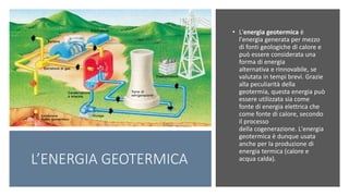 • L'energia geotermica è
l'energia generata per mezzo
di fonti geologiche di calore e
può essere considerata una
forma di energia
alternativa e rinnovabile, se
valutata in tempi brevi. Grazie
alla peculiarità della
geotermia, questa energia può
essere utilizzata sia come
fonte di energia elettrica che
come fonte di calore, secondo
il processo
della cogenerazione. L'energia
geotermica è dunque usata
anche per la produzione di
energia termica (calore e
acqua calda).L’ENERGIA GEOTERMICA
 