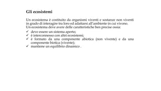 Gli ecosistemi
Un ecosistema è costituito da organismi viventi e sostanze non viventi
in grado di interagire tra loro ed adattarsi all’ambiente in cui vivono.
Un ecosistema deve avere delle caratteristiche ben precise ossia:
 deve essere un sistema aperto;
 è interconnesso con altri ecosistemi;
 è formato da una componente abiotica (non vivente) e da una
componente biotica (vivente);
 mantiene un equilibrio dinamico .
 
