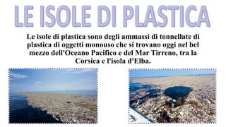 Le isole di plastica sono degli ammassi di tonnellate di
plastica di oggetti monouso che si trovano oggi nel bel
mezzo dell'Oceano Pacifico e del Mar Tirreno, tra la
Corsica e l'isola d'Elba.
 